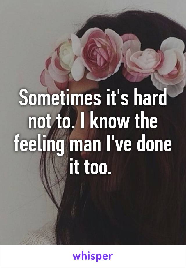 Sometimes it's hard not to. I know the feeling man I've done it too. 