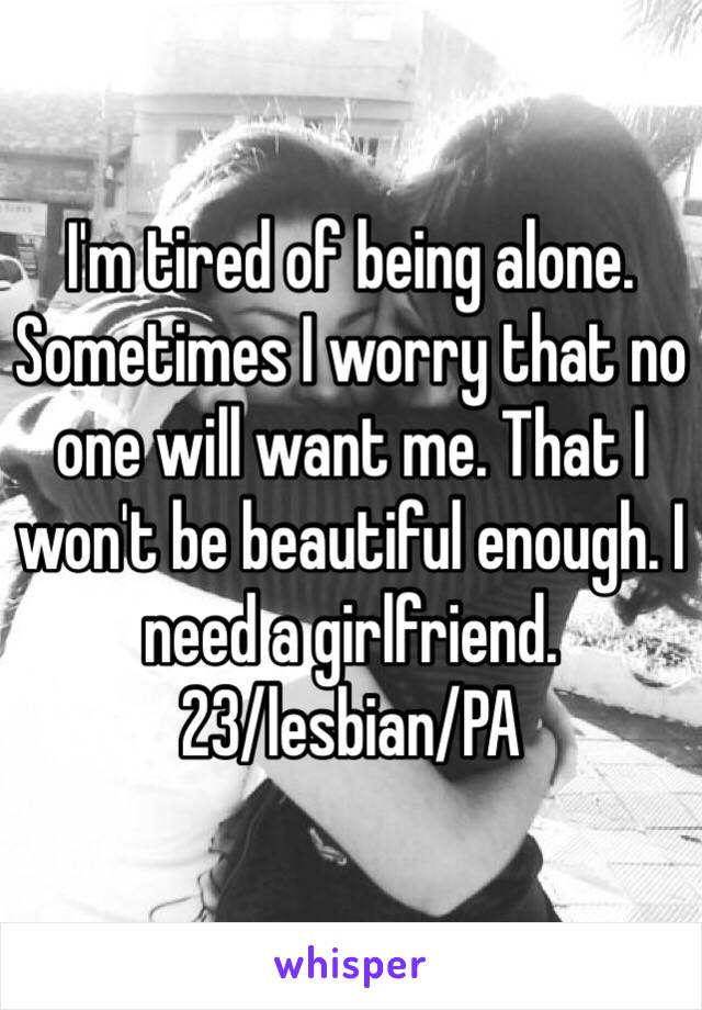 I'm tired of being alone. Sometimes I worry that no one will want me. That I won't be beautiful enough. I need a girlfriend. 
23/lesbian/PA