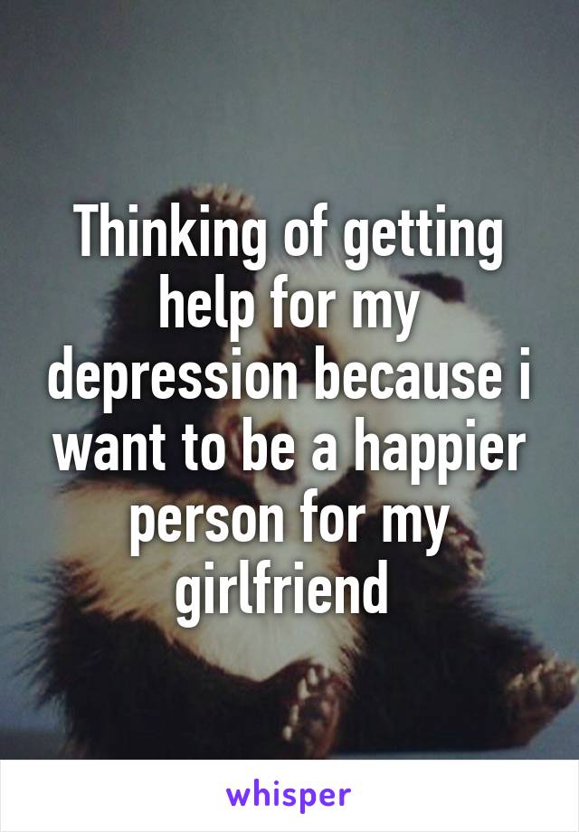 Thinking of getting help for my depression because i want to be a happier person for my girlfriend 