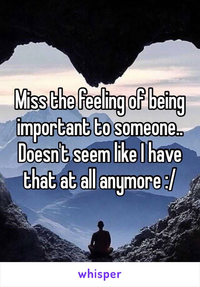 Miss the feeling of being important to someone.. Doesn't seem like I have that at all anymore :/ 