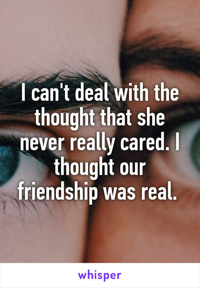 I can't deal with the thought that she never really cared. I thought our friendship was real. 