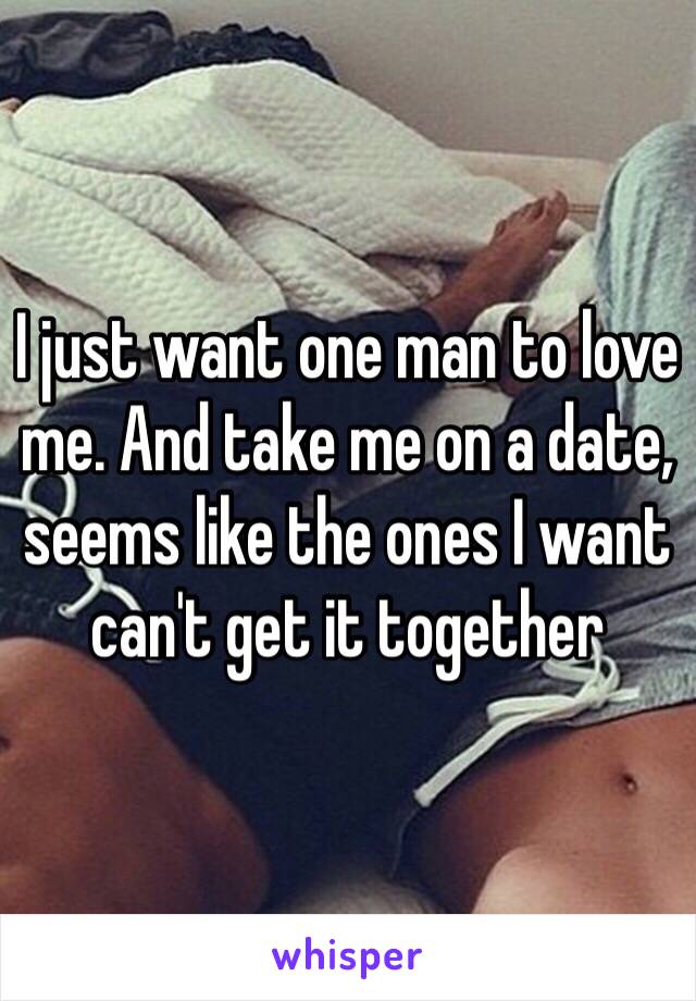 I just want one man to love me. And take me on a date, seems like the ones I want  can't get it together 