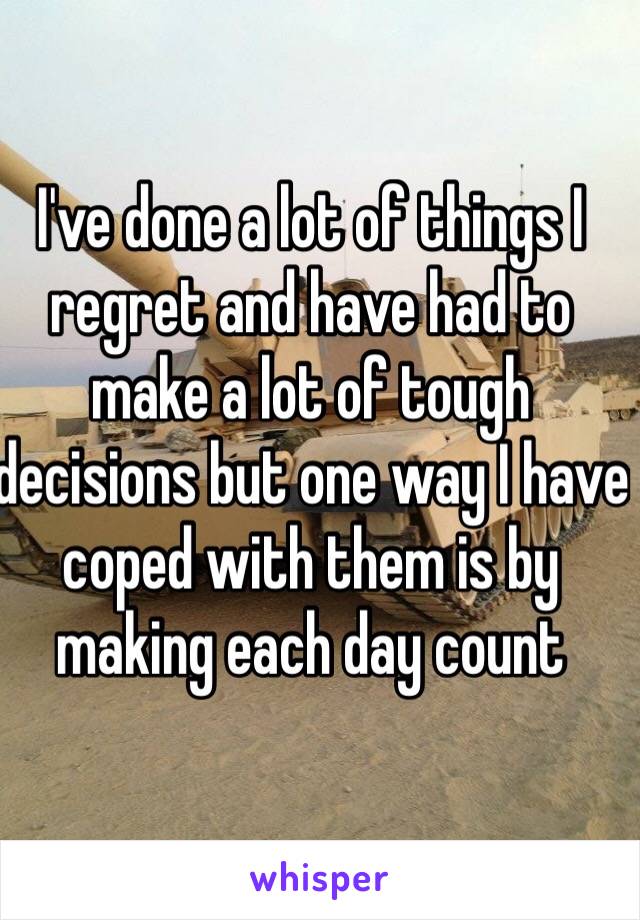 I've done a lot of things I regret and have had to make a lot of tough decisions but one way I have coped with them is by making each day count