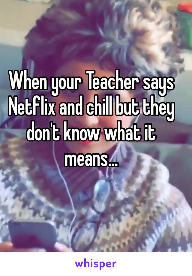 When your Teacher says Netflix and chill but they don't know what it means...