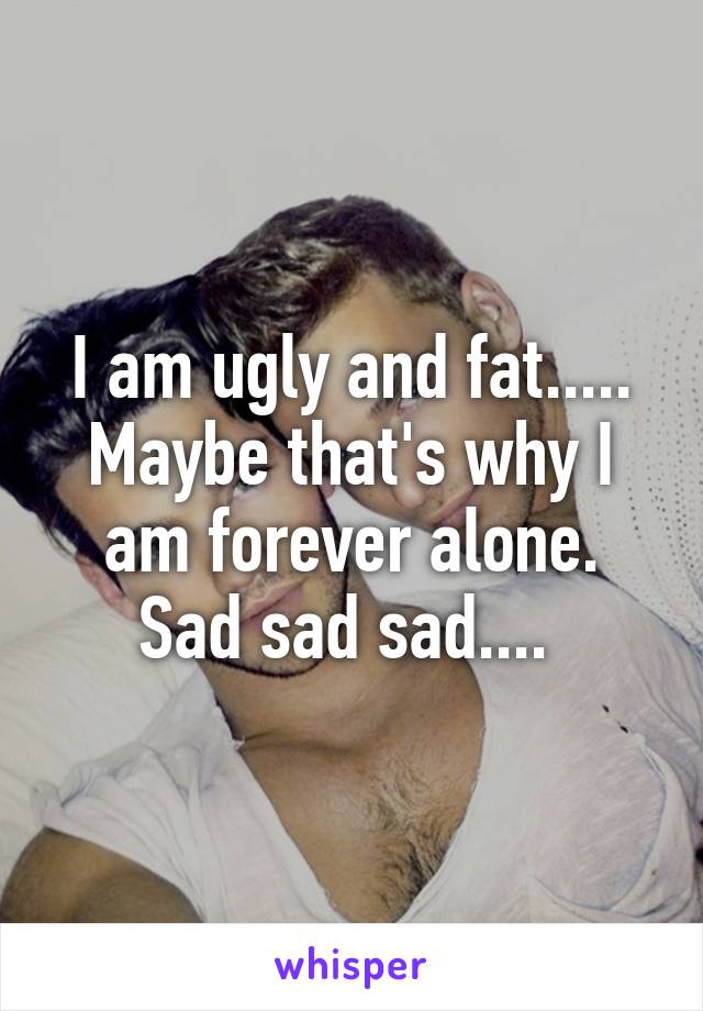 I am ugly and fat..... Maybe that's why I am forever alone. Sad sad sad.... 