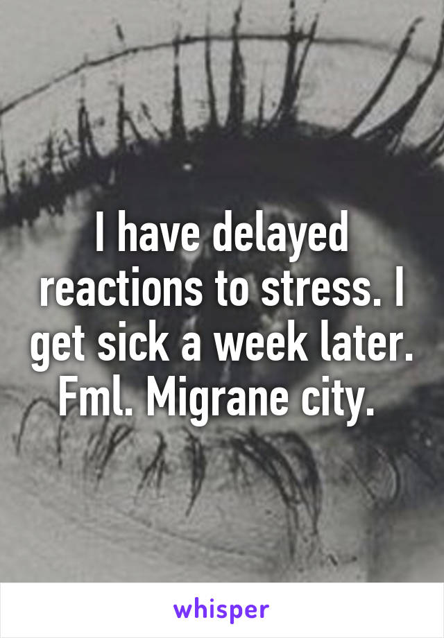 I have delayed reactions to stress. I get sick a week later. Fml. Migrane city. 