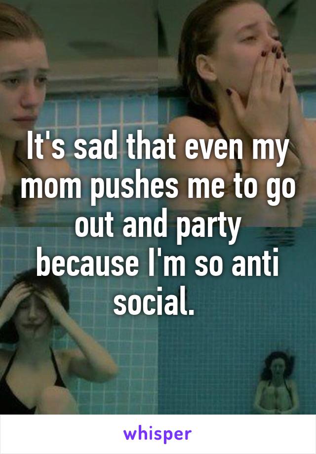 It's sad that even my mom pushes me to go out and party because I'm so anti social. 