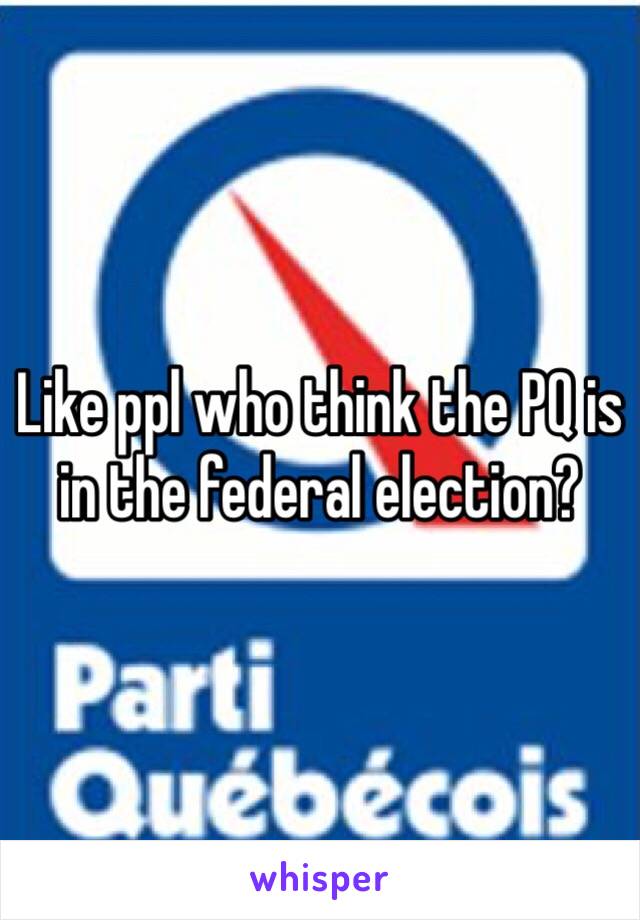 Like ppl who think the PQ is in the federal election?