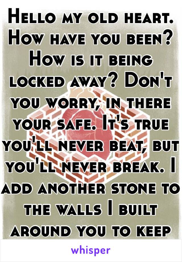 Hello my old heart. How have you been? How is it being locked away? Don't you worry, in there your safe. It's true you'll never beat, but you'll never break. I add another stone to the walls I built around you to keep you safe