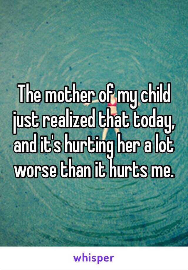 The mother of my child just realized that today, and it's hurting her a lot worse than it hurts me.