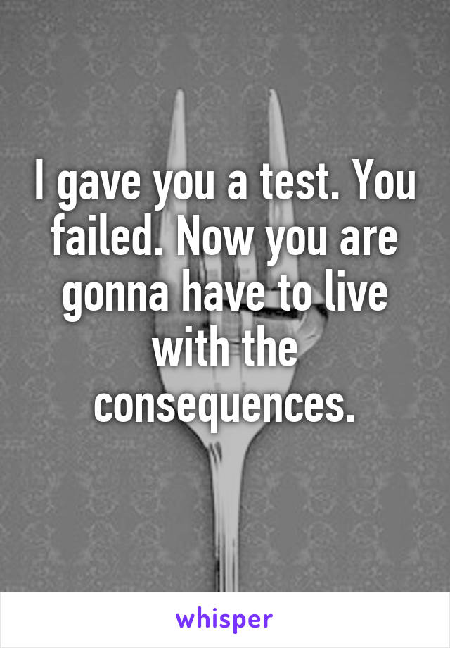 I gave you a test. You failed. Now you are gonna have to live with the consequences.
