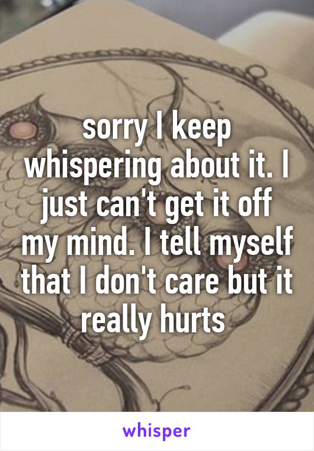 sorry I keep whispering about it. I just can't get it off my mind. I tell myself that I don't care but it really hurts 