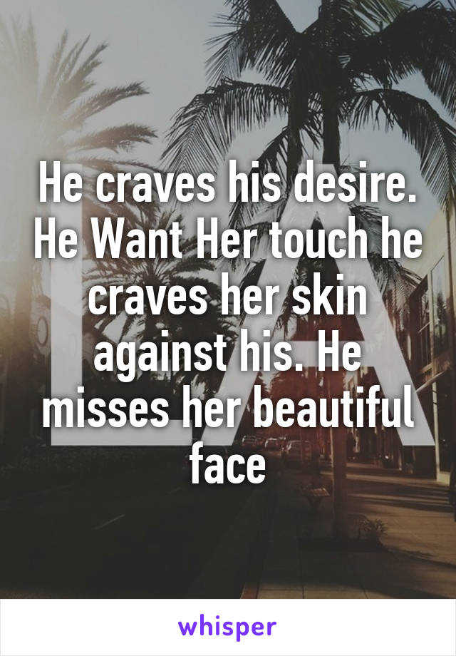 He craves his desire. He Want Her touch he craves her skin against his. He misses her beautiful face