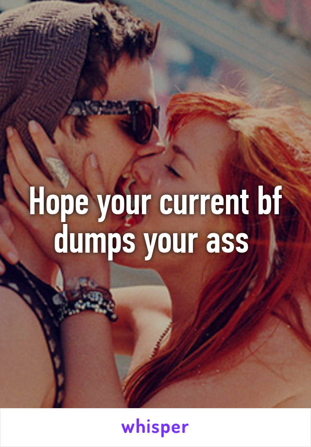 Hope your current bf dumps your ass 