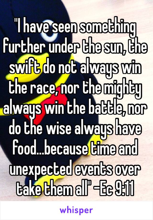 "I have seen something further under the sun, the swift do not always win the race, nor the mighty always win the battle, nor do the wise always have food…because time and unexpected events over take them all" -Ec 9:11