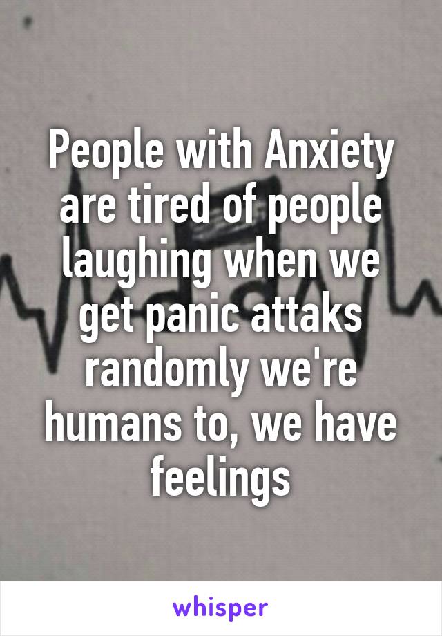 People with Anxiety are tired of people laughing when we get panic attaks randomly we're humans to, we have feelings