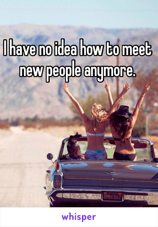 I have no idea how to meet new people anymore. 