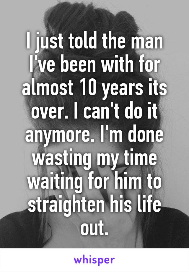 I just told the man I've been with for almost 10 years its over. I can't do it anymore. I'm done wasting my time waiting for him to straighten his life out.