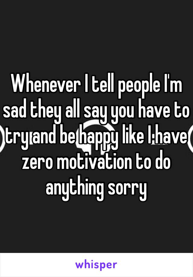 Whenever I tell people I'm sad they all say you have to try and be happy like I have zero motivation to do anything sorry