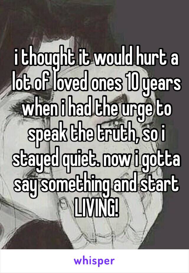 i thought it would hurt a lot of loved ones 10 years when i had the urge to speak the truth, so i stayed quiet. now i gotta say something and start LIVING! 