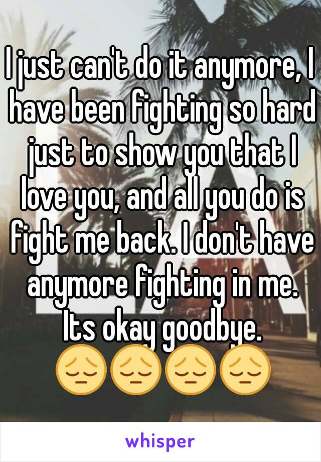 I just can't do it anymore, I have been fighting so hard just to show you that I love you, and all you do is fight me back. I don't have anymore fighting in me. Its okay goodbye. 😔😔😔😔