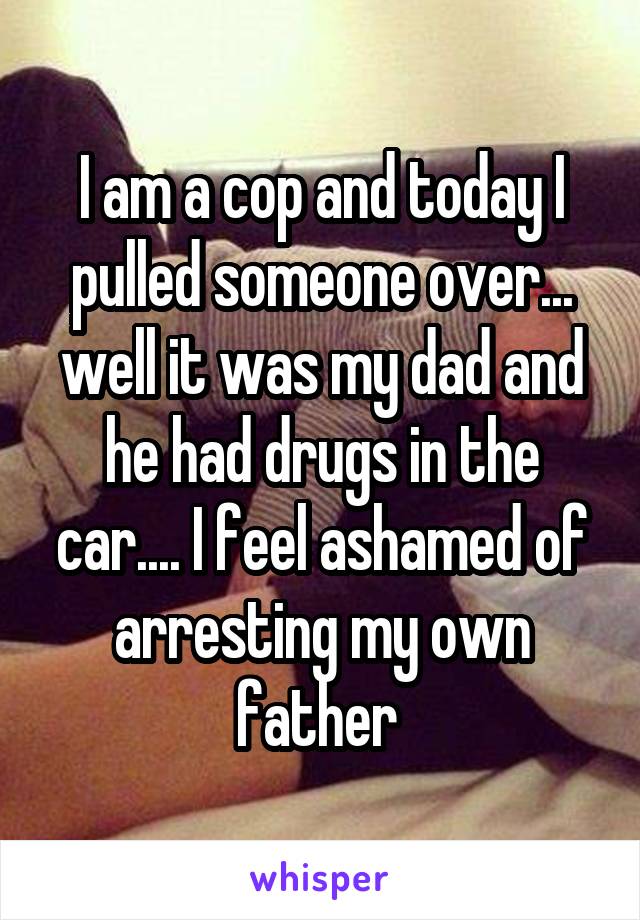 I am a cop and today I pulled someone over... well it was my dad and he had drugs in the car.... I feel ashamed of arresting my own father 