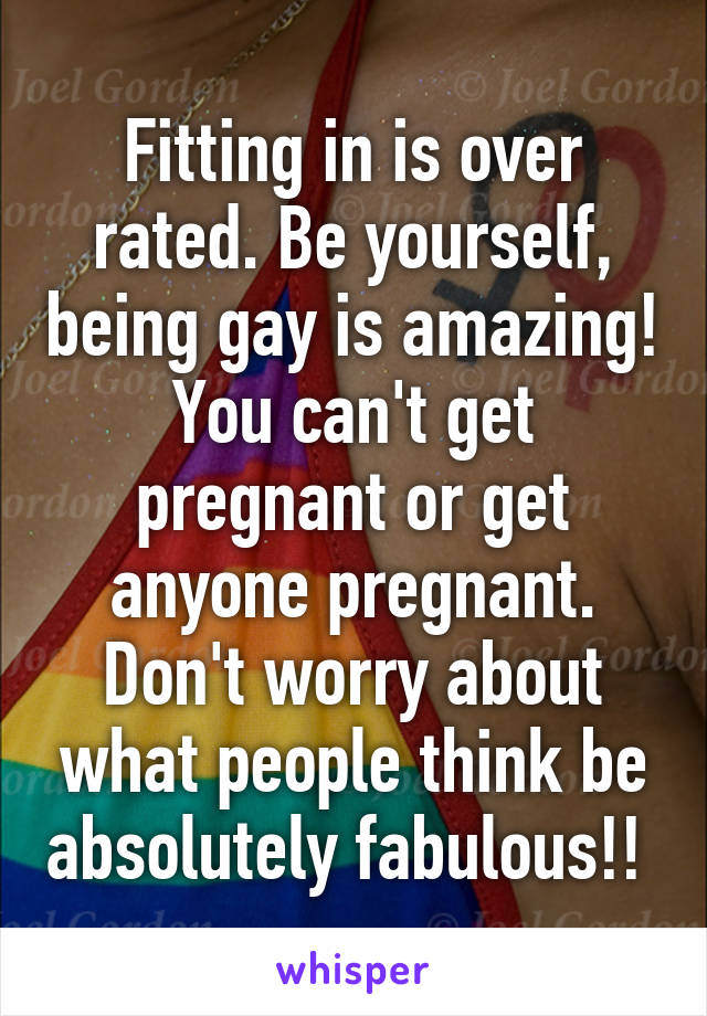 Fitting in is over rated. Be yourself, being gay is amazing! You can't get pregnant or get anyone pregnant. Don't worry about what people think be absolutely fabulous!! 