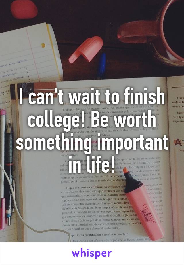 I can't wait to finish college! Be worth something important in life!