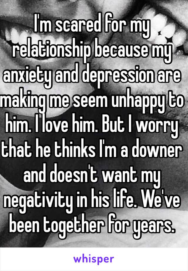 I'm scared for my relationship because my anxiety and depression are making me seem unhappy to him. I love him. But I worry that he thinks I'm a downer and doesn't want my negativity in his life. We've been together for years. 