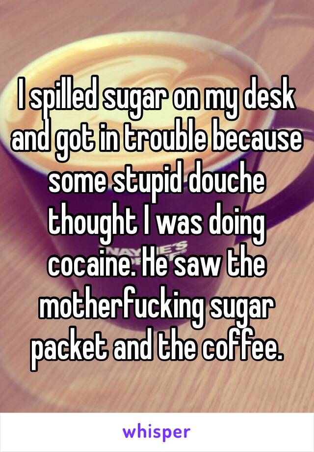 I spilled sugar on my desk and got in trouble because some stupid douche thought I was doing cocaine. He saw the motherfucking sugar packet and the coffee.