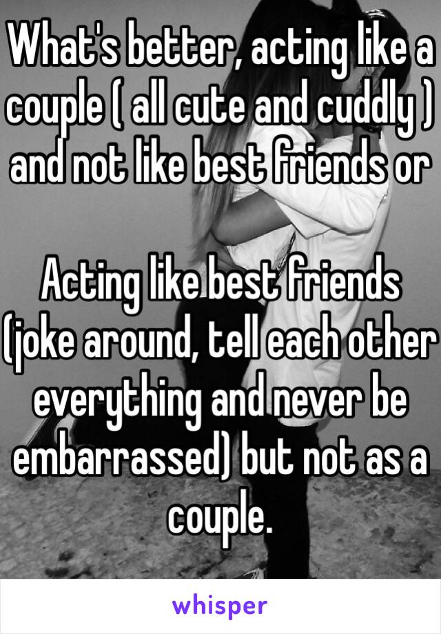 What's better, acting like a couple ( all cute and cuddly ) and not like best friends or

Acting like best friends (joke around, tell each other everything and never be embarrassed) but not as a couple. 