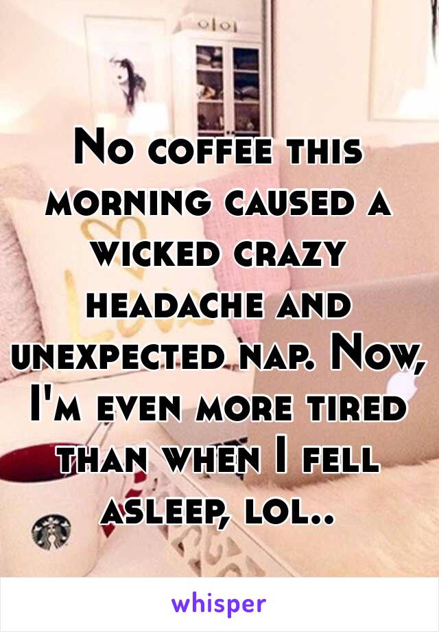 No coffee this morning caused a wicked crazy headache and unexpected nap. Now, I'm even more tired than when I fell asleep, lol..