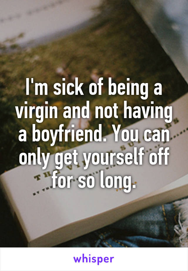 I'm sick of being a virgin and not having a boyfriend. You can only get yourself off for so long.