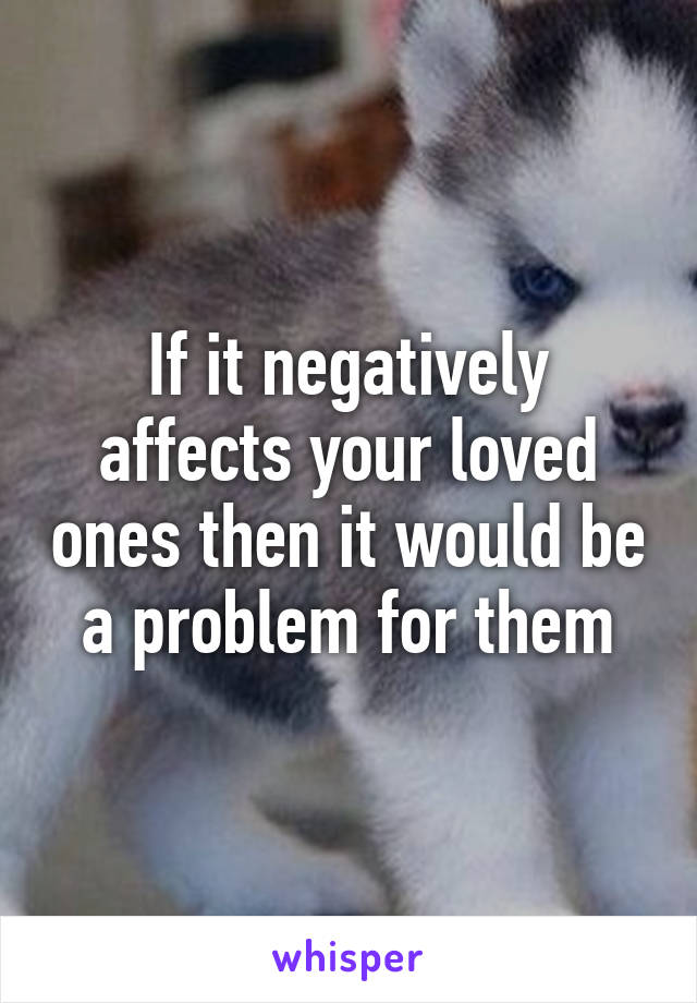 If it negatively affects your loved ones then it would be a problem for them