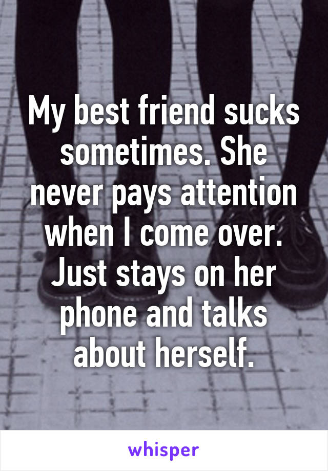 My best friend sucks sometimes. She never pays attention when I come over. Just stays on her phone and talks about herself.