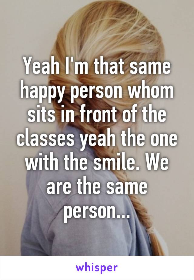 Yeah I'm that same happy person whom sits in front of the classes yeah the one with the smile. We are the same person...