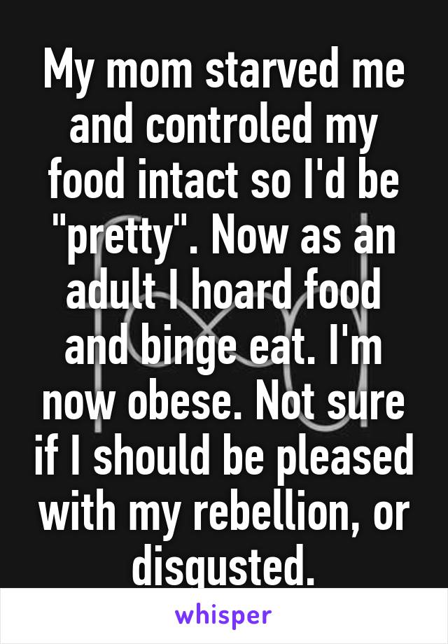 My mom starved me and controled my food intact so I'd be "pretty". Now as an adult I hoard food and binge eat. I'm now obese. Not sure if I should be pleased with my rebellion, or disgusted.