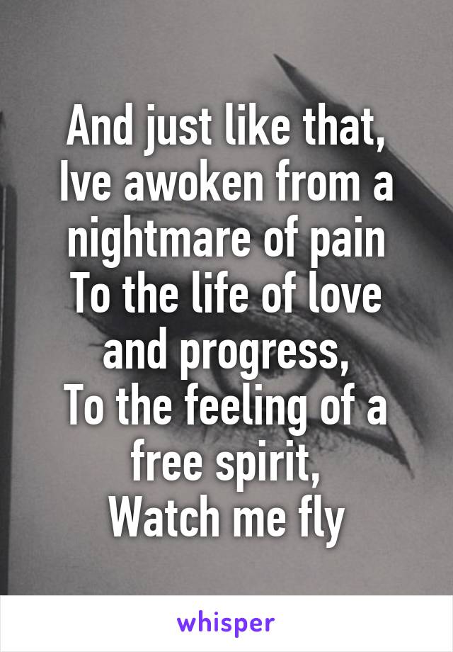 And just like that,
Ive awoken from a nightmare of pain
To the life of love and progress,
To the feeling of a free spirit,
Watch me fly