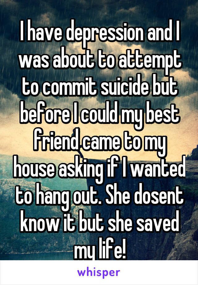 I have depression and I was about to attempt to commit suicide but before I could my best friend came to my house asking if I wanted to hang out. She dosent know it but she saved my life!