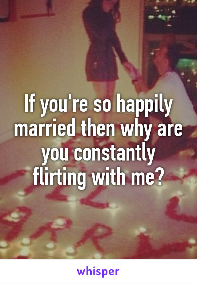 If you're so happily married then why are you constantly flirting with me?