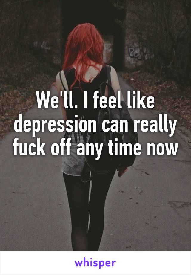 We'll. I feel like depression can really fuck off any time now 