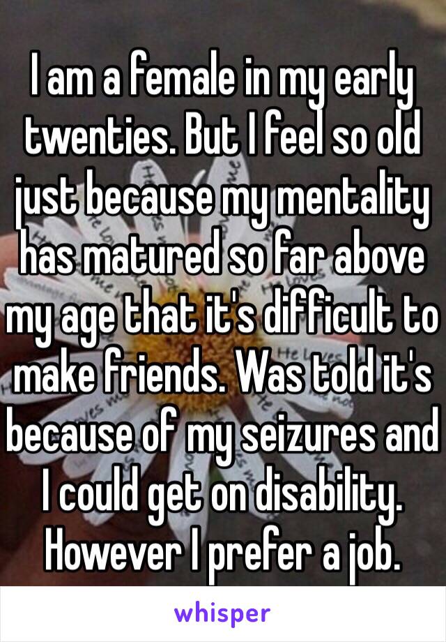 I am a female in my early twenties. But I feel so old just because my mentality has matured so far above my age that it's difficult to make friends. Was told it's because of my seizures and I could get on disability. However I prefer a job. 