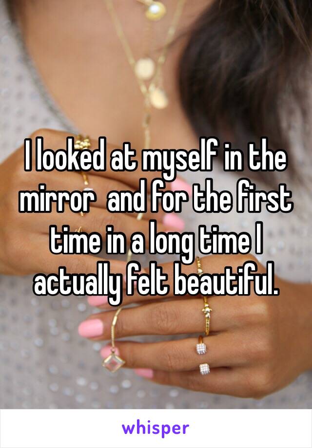 I looked at myself in the mirror  and for the first time in a long time I actually felt beautiful.