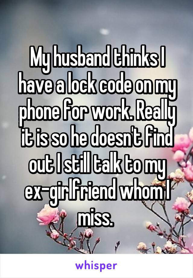My husband thinks I have a lock code on my phone for work. Really it is so he doesn't find out I still talk to my ex-girlfriend whom I miss. 