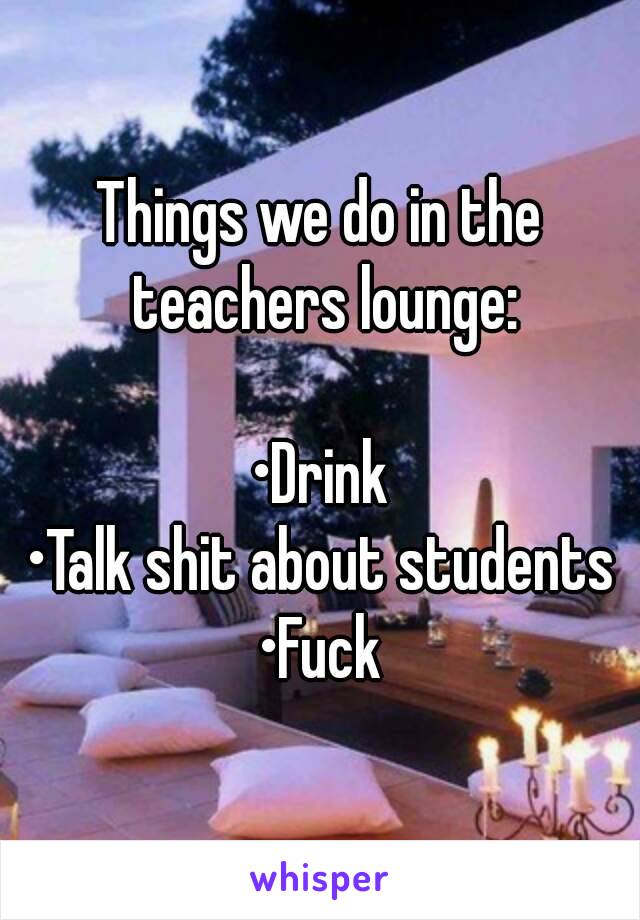 Things we do in the teachers lounge:

•Drink
•Talk shit about students
•Fuck