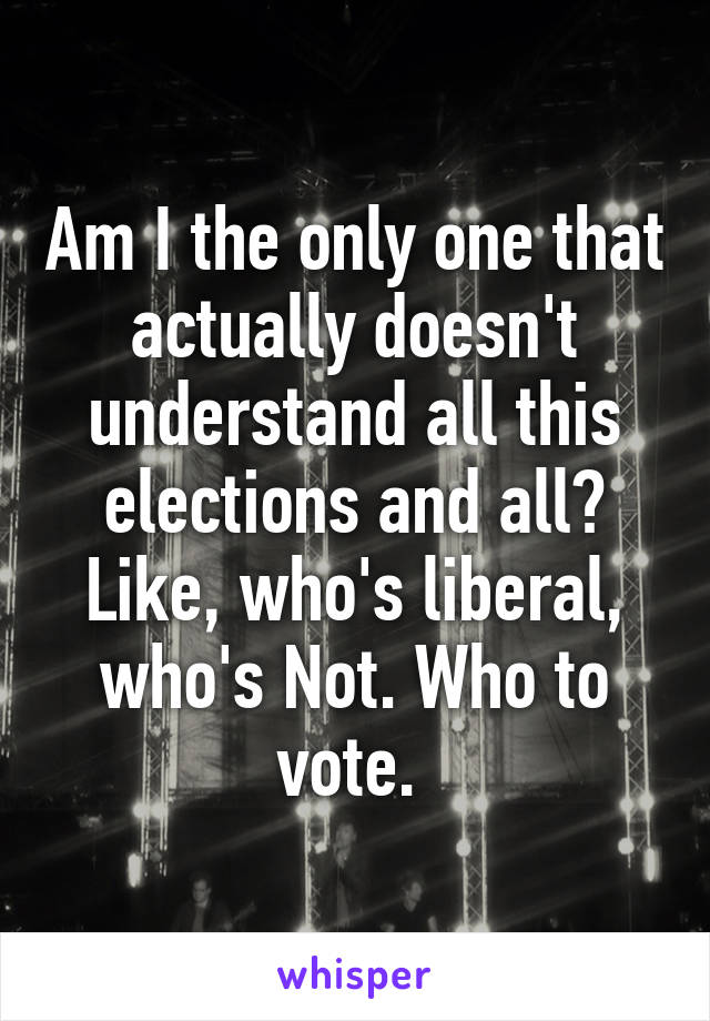 Am I the only one that actually doesn't understand all this elections and all? Like, who's liberal, who's Not. Who to vote. 