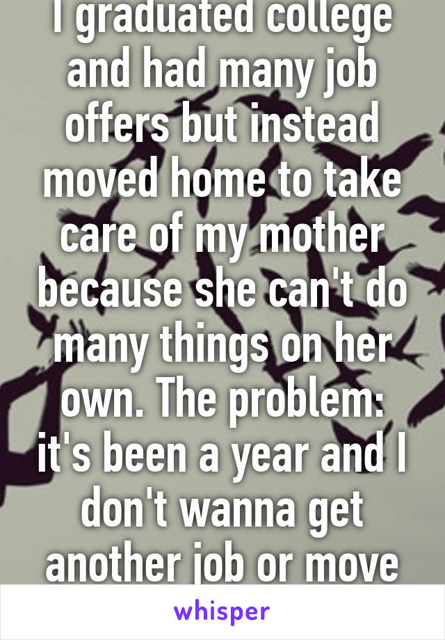 I graduated college and had many job offers but instead moved home to take care of my mother because she can't do many things on her own. The problem: it's been a year and I don't wanna get another job or move out. 