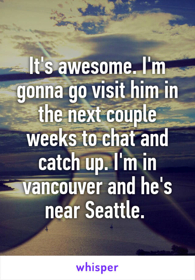 It's awesome. I'm gonna go visit him in the next couple weeks to chat and catch up. I'm in vancouver and he's near Seattle. 