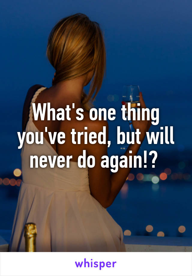 What's one thing you've tried, but will never do again!? 