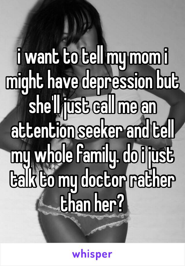 i want to tell my mom i might have depression but she'll just call me an attention seeker and tell my whole family. do i just talk to my doctor rather than her?